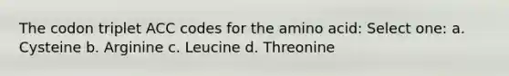 The codon triplet ACC codes for the amino acid: Select one: a. Cysteine b. Arginine c. Leucine d. Threonine