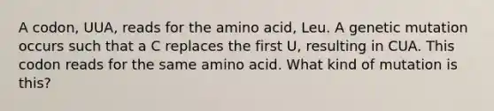 A codon, UUA, reads for the amino acid, Leu. A genetic mutation occurs such that a C replaces the first U, resulting in CUA. This codon reads for the same amino acid. What kind of mutation is this?