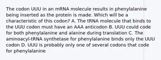 The codon UUU in an mRNA molecule results in phenylalanine being inserted as the protein is made. Which will be a characteristic of this codon? A. The tRNA molecule that binds to the UUU codon must have an AAA anticodon B. UUU could code for both phenylalanine and alanine during translation C. The aminoacyl-tRNA synthetase for phenylalanine binds only the UUU codon D. UUU is probably only one of several codons that code for phenylalanine