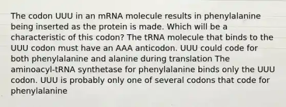 The codon UUU in an mRNA molecule results in phenylalanine being inserted as the protein is made. Which will be a characteristic of this codon? The tRNA molecule that binds to the UUU codon must have an AAA anticodon. UUU could code for both phenylalanine and alanine during translation The aminoacyl-tRNA synthetase for phenylalanine binds only the UUU codon. UUU is probably only one of several codons that code for phenylalanine