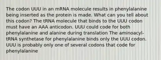 The codon UUU in an mRNA molecule results in phenylalanine being inserted as the protein is made. What can you tell about this codon? The tRNA molecule that binds to the UUU codon must have an AAA anticodon. UUU could code for both phenylalanine and alanine during translation The aminoacyl-tRNA synthetase for phenylalanine binds only the UUU codon. UUU is probably only one of several codons that code for phenylalanine