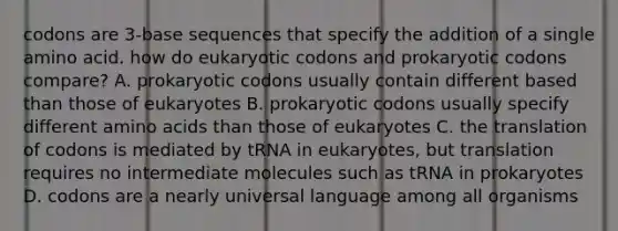 codons are 3-base sequences that specify the addition of a single amino acid. how do eukaryotic codons and prokaryotic codons compare? A. prokaryotic codons usually contain different based than those of eukaryotes B. prokaryotic codons usually specify different amino acids than those of eukaryotes C. the translation of codons is mediated by tRNA in eukaryotes, but translation requires no intermediate molecules such as tRNA in prokaryotes D. codons are a nearly universal language among all organisms