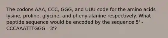 The codons AAA, CCC, GGG, and UUU code for the amino acids lysine, proline, glycine, and phenylalanine respectively. What peptide sequence would be encoded by the sequence 5' -CCCAAATTTGGG - 3'?