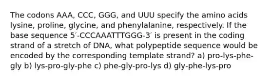 The codons AAA, CCC, GGG, and UUU specify the amino acids lysine, proline, glycine, and phenylalanine, respectively. If the base sequence 5′-CCCAAATTTGGG-3′ is present in the coding strand of a stretch of DNA, what polypeptide sequence would be encoded by the corresponding template strand? a) pro-lys-phe-gly b) lys-pro-gly-phe c) phe-gly-pro-lys d) gly-phe-lys-pro