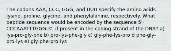 The codons AAA, CCC, GGG, and UUU specify the <a href='https://www.questionai.com/knowledge/k9gb720LCl-amino-acids' class='anchor-knowledge'>amino acids</a> lysine, proline, glycine, and phenylalanine, respectively. What peptide sequence would be encoded by the sequence 5'-CCCAAATTTGGG-3', if present in the coding strand of the DNA? a) lys-pro-gly-phe b) pro-lys-phe-gly c) gly-phe-lys-pro d phe-gly-pro-lys e) gly-phe-pro-lys