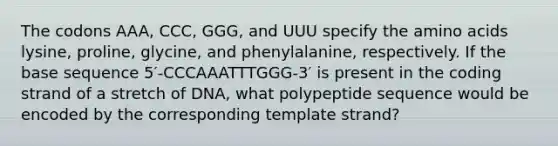 The codons AAA, CCC, GGG, and UUU specify the amino acids lysine, proline, glycine, and phenylalanine, respectively. If the base sequence 5′-CCCAAATTTGGG-3′ is present in the coding strand of a stretch of DNA, what polypeptide sequence would be encoded by the corresponding template strand?