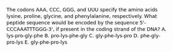 The codons AAA, CCC, GGG, and UUU specify the <a href='https://www.questionai.com/knowledge/k9gb720LCl-amino-acids' class='anchor-knowledge'>amino acids</a> lysine, proline, glycine, and phenylalanine, respectively. What peptide sequence would be encoded by the sequence 5'-CCCAAATTTGGG-3', if present in the coding strand of the DNA? A. lys-pro-gly-phe B. pro-lys-phe-gly C. gly-phe-lys-pro D. phe-gly-pro-lys E. gly-phe-pro-lys