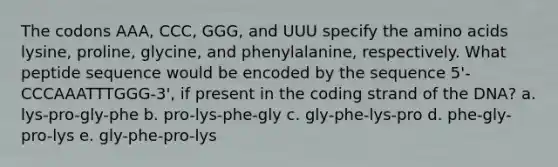 The codons AAA, CCC, GGG, and UUU specify the <a href='https://www.questionai.com/knowledge/k9gb720LCl-amino-acids' class='anchor-knowledge'>amino acids</a> lysine, proline, glycine, and phenylalanine, respectively. What peptide sequence would be encoded by the sequence 5'-CCCAAATTTGGG-3', if present in the coding strand of the DNA? a. lys-pro-gly-phe b. pro-lys-phe-gly c. gly-phe-lys-pro d. phe-gly-pro-lys e. gly-phe-pro-lys