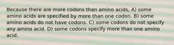 Because there are more codons than amino acids, A) some amino acids are specified by more than one codon. B) some amino acids do not have codons. C) some codons do not specify any amino acid. D) some codons specify more than one amino acid.