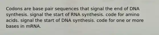 Codons are base pair sequences that signal the end of DNA synthesis. signal the start of RNA synthesis. code for amino acids. signal the start of DNA synthesis. code for one or more bases in mRNA.