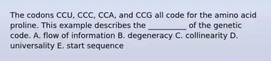 The codons CCU, CCC, CCA, and CCG all code for the amino acid proline. This example describes the __________ of the genetic code. A. flow of information B. degeneracy C. collinearity D. universality E. start sequence