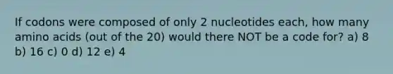 If codons were composed of only 2 nucleotides each, how many amino acids (out of the 20) would there NOT be a code for? a) 8 b) 16 c) 0 d) 12 e) 4