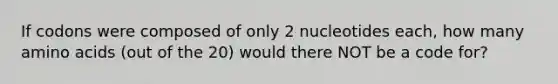 If codons were composed of only 2 nucleotides each, how many amino acids (out of the 20) would there NOT be a code for?