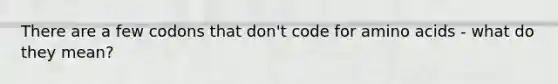 There are a few codons that don't code for amino acids - what do they mean?