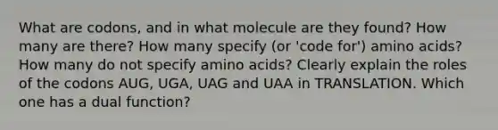 What are codons, and in what molecule are they found? How many are there? How many specify (or 'code for') amino acids? How many do not specify amino acids? Clearly explain the roles of the codons AUG, UGA, UAG and UAA in TRANSLATION. Which one has a dual function?