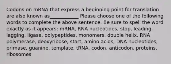 Codons on mRNA that express a beginning point for translation are also known as____________ Please choose one of the following words to complete the above sentence. Be sure to spell the word exactly as it appears: mRNA, RNA nucleotides, stop, leading, lagging, ligase, polypeptides, monomers, double helix, RNA polymerase, deoxyribose, start, amino acids, DNA nucleotides, primase, guanine, template, tRNA, codon, anticodon, proteins, ribosomes