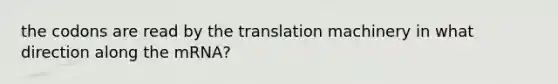 the codons are read by the translation machinery in what direction along the mRNA?