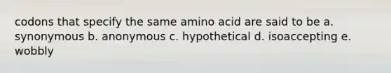 codons that specify the same amino acid are said to be a. synonymous b. anonymous c. hypothetical d. isoaccepting e. wobbly