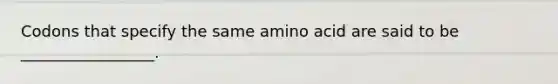 Codons that specify the same amino acid are said to be _________________.