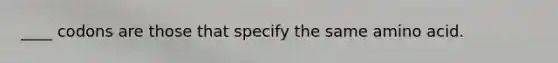 ____ codons are those that specify the same amino acid.