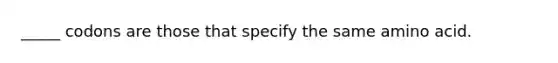 _____ codons are those that specify the same amino acid.