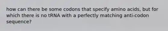 how can there be some codons that specify amino acids, but for which there is no tRNA with a perfectly matching anti-codon sequence?