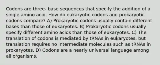 Codons are three- base sequences that specify the addition of a single amino acid. How do eukaryotic codons and prokaryotic codons compare? A) Prokaryotic codons usually contain <a href='https://www.questionai.com/knowledge/krImMbRqT0-different-bases' class='anchor-knowledge'>different bases</a> than those of eukaryotes. B) Prokaryotic codons usually specify different <a href='https://www.questionai.com/knowledge/k9gb720LCl-amino-acids' class='anchor-knowledge'>amino acids</a> than those of eukaryotes. C) The translation of codons is mediated by tRNAs in eukaryotes, but translation requires no intermediate molecules such as tRNAs in prokaryotes. D) Codons are a nearly universal language among all organisms.