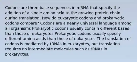 Codons are three-base sequences in mRNA that specify the addition of a single amino acid to the growing protein chain during translation. How do eukaryotic codons and prokaryotic codons compare? Codons are a nearly universal language among all organisms Prokaryotic codons usually contain <a href='https://www.questionai.com/knowledge/krImMbRqT0-different-bases' class='anchor-knowledge'>different bases</a> than those of eukaryotes Prokaryotic codons usually specify different <a href='https://www.questionai.com/knowledge/k9gb720LCl-amino-acids' class='anchor-knowledge'>amino acids</a> than those of eukaryotes The translation of codons is mediated by tRNAs in eukaryotes, but translation requires no intermediate molecules such as tRNAs in prokaryotes.