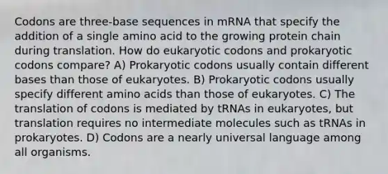 Codons are three-base sequences in mRNA that specify the addition of a single amino acid to the growing protein chain during translation. How do eukaryotic codons and prokaryotic codons compare? A) Prokaryotic codons usually contain different bases than those of eukaryotes. B) Prokaryotic codons usually specify different amino acids than those of eukaryotes. C) The translation of codons is mediated by tRNAs in eukaryotes, but translation requires no intermediate molecules such as tRNAs in prokaryotes. D) Codons are a nearly universal language among all organisms.