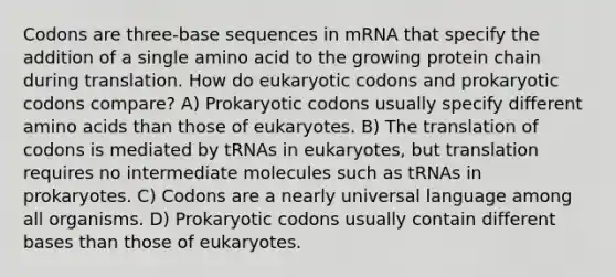 Codons are three-base sequences in mRNA that specify the addition of a single amino acid to the growing protein chain during translation. How do eukaryotic codons and prokaryotic codons compare? A) Prokaryotic codons usually specify different amino acids than those of eukaryotes. B) The translation of codons is mediated by tRNAs in eukaryotes, but translation requires no intermediate molecules such as tRNAs in prokaryotes. C) Codons are a nearly universal language among all organisms. D) Prokaryotic codons usually contain different bases than those of eukaryotes.