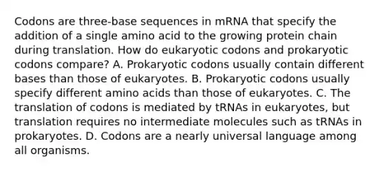 Codons are three-base sequences in mRNA that specify the addition of a single amino acid to the growing protein chain during translation. How do eukaryotic codons and prokaryotic codons compare? A. Prokaryotic codons usually contain different bases than those of eukaryotes. B. Prokaryotic codons usually specify different amino acids than those of eukaryotes. C. The translation of codons is mediated by tRNAs in eukaryotes, but translation requires no intermediate molecules such as tRNAs in prokaryotes. D. Codons are a nearly universal language among all organisms.