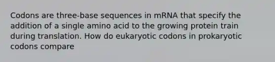 Codons are three-base sequences in mRNA that specify the addition of a single amino acid to the growing protein train during translation. How do eukaryotic codons in prokaryotic codons compare