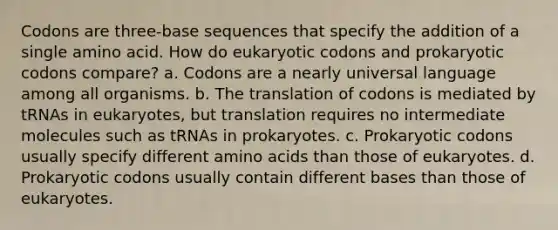 Codons are three-base sequences that specify the addition of a single amino acid. How do eukaryotic codons and prokaryotic codons compare? a. Codons are a nearly universal language among all organisms. b. The translation of codons is mediated by tRNAs in eukaryotes, but translation requires no intermediate molecules such as tRNAs in prokaryotes. c. Prokaryotic codons usually specify different amino acids than those of eukaryotes. d. Prokaryotic codons usually contain different bases than those of eukaryotes.