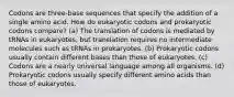 Codons are three-base sequences that specify the addition of a single amino acid. How do eukaryotic codons and prokaryotic codons compare? (a) The translation of codons is mediated by tRNAs in eukaryotes, but translation requires no intermediate molecules such as tRNAs in prokaryotes. (b) Prokaryotic codons usually contain different bases than those of eukaryotes. (c) Codons are a nearly universal language among all organisms. (d) Prokaryotic codons usually specify different amino acids than those of eukaryotes.