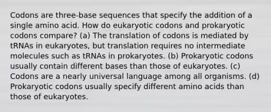 Codons are three-base sequences that specify the addition of a single amino acid. How do eukaryotic codons and prokaryotic codons compare? (a) The translation of codons is mediated by tRNAs in eukaryotes, but translation requires no intermediate molecules such as tRNAs in prokaryotes. (b) Prokaryotic codons usually contain <a href='https://www.questionai.com/knowledge/krImMbRqT0-different-bases' class='anchor-knowledge'>different bases</a> than those of eukaryotes. (c) Codons are a nearly universal language among all organisms. (d) Prokaryotic codons usually specify different <a href='https://www.questionai.com/knowledge/k9gb720LCl-amino-acids' class='anchor-knowledge'>amino acids</a> than those of eukaryotes.