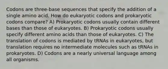 Codons are three-base sequences that specify the addition of a single amino acid. How do eukaryotic codons and prokaryotic codons compare? A) Prokaryotic codons usually contain different bases than those of eukaryotes. B) Prokaryotic codons usually specify different amino acids than those of eukaryotes. C) The translation of codons is mediated by tRNAs in eukaryotes, but translation requires no intermediate molecules such as tRNAs in prokaryotes. D) Codons are a nearly universal language among all organisms.