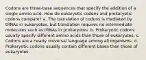 Codons are three-base sequences that specify the addition of a single amino acid. How do eukaryotic codons and prokaryotic codons compare? a. The translation of codons is mediated by tRNAs in eukaryotes, but translation requires no intermediate molecules such as tRNAs in prokaryotes. b. Prokaryotic codons usually specify different amino acids than those of eukaryotes. c. Codons are a nearly universal language among all organisms. d. Prokaryotic codons usually contain different bases than those of eukaryotes.