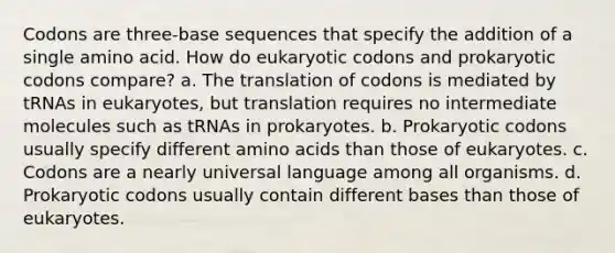 Codons are three-base sequences that specify the addition of a single amino acid. How do eukaryotic codons and prokaryotic codons compare? a. The translation of codons is mediated by tRNAs in eukaryotes, but translation requires no intermediate molecules such as tRNAs in prokaryotes. b. Prokaryotic codons usually specify different <a href='https://www.questionai.com/knowledge/k9gb720LCl-amino-acids' class='anchor-knowledge'>amino acids</a> than those of eukaryotes. c. Codons are a nearly universal language among all organisms. d. Prokaryotic codons usually contain <a href='https://www.questionai.com/knowledge/krImMbRqT0-different-bases' class='anchor-knowledge'>different bases</a> than those of eukaryotes.