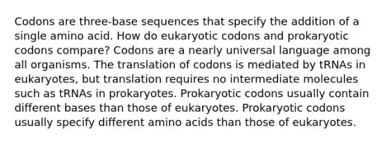 Codons are three-base sequences that specify the addition of a single amino acid. How do eukaryotic codons and prokaryotic codons compare? Codons are a nearly universal language among all organisms. The translation of codons is mediated by tRNAs in eukaryotes, but translation requires no intermediate molecules such as tRNAs in prokaryotes. Prokaryotic codons usually contain different bases than those of eukaryotes. Prokaryotic codons usually specify different amino acids than those of eukaryotes.