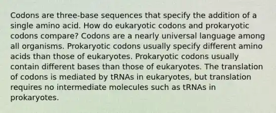 Codons are three-base sequences that specify the addition of a single amino acid. How do eukaryotic codons and prokaryotic codons compare? Codons are a nearly universal language among all organisms. Prokaryotic codons usually specify different amino acids than those of eukaryotes. Prokaryotic codons usually contain different bases than those of eukaryotes. The translation of codons is mediated by tRNAs in eukaryotes, but translation requires no intermediate molecules such as tRNAs in prokaryotes.