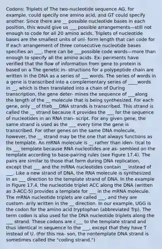 Codons: Triplets of The two-nucleotide sequence AG, for example, could specify one amino acid, and GT could specify another. Since there are __ possible nucleotide bases in each position, this would give us ___ possible arrangements—still not enough to code for all 20 <a href='https://www.questionai.com/knowledge/k9gb720LCl-amino-acids' class='anchor-knowledge'>amino acids</a>. Triplets of nucleotide bases are the smallest units of uni- form length that can code for If each arrangement of three consecutive nucleotide bases specifies an ___, there can be ___possible code words—<a href='https://www.questionai.com/knowledge/keWHlEPx42-more-than' class='anchor-knowledge'>more than</a> enough to specify all the amino acids. Ex- periments have verified that the flow of information from gene to protein is based on a The genetic in- structions for a polypeptide chain are written in the DNA as a series of ___ words. The series of words in a gene is transcribed into a complementary series of ____words in __, which is then translated into a chain of During transcription, the gene deter- mines the sequence of ___along the length of the __ molecule that is being synthesized. For each gene, only __of theb___DNA strands is transcribed. This strand is called the __ strand because it provides the ___ for the sequence of nucleotides in an RNA tran- script. For any given gene, the same strand is used as the ___ every time the gene is transcribed. For other genes on the same DNA molecule, however, the __ strand may be the one that always functions as the template. An mRNA molecule is __ rather than iden- tical to its ___ template because RNA nucleotides are as- sembled on the template according to base-pairing rules (see Figure 17.4). The pairs are similar to those that form during <a href='https://www.questionai.com/knowledge/kofV2VQU2J-dna-replication' class='anchor-knowledge'>dna replication</a>, except that ___ and the mRNA nucleotides contain __ instead of ___. Like a new strand of DNA, the RNA molecule is synthesized in an ___ direction to the template strand of DNA. In the example in Figure 17.4, the nucleotide triplet ACC along the DNA (written as 3-ACC-5) provides a template for ___ in the mRNA molecule. The mRNA nucleotide triplets are called ___, and they are custom- arily written in the __ direction. In our example, UGG is the codon for the amino acid tryptophan (abbreviated Trp). The term codon is also used for the DNA nucleotide triplets along the ___ strand. These codons are c___ to the template strand and thus identical in sequence to the ___, except that they have T instead of U. (For this rea- son, the nontemplate DNA strand is sometimes called the "coding strand.")