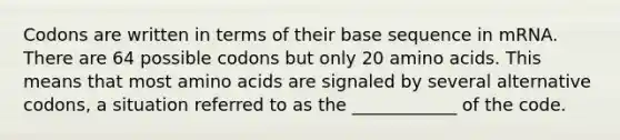 Codons are written in terms of their base sequence in mRNA. There are 64 possible codons but only 20 <a href='https://www.questionai.com/knowledge/k9gb720LCl-amino-acids' class='anchor-knowledge'>amino acids</a>. This means that most amino acids are signaled by several alternative codons, a situation referred to as the ____________ of the code.