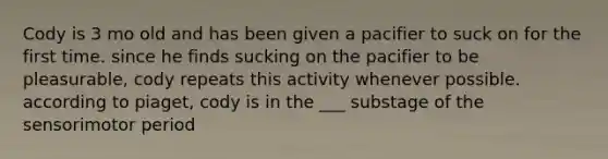 Cody is 3 mo old and has been given a pacifier to suck on for the first time. since he finds sucking on the pacifier to be pleasurable, cody repeats this activity whenever possible. according to piaget, cody is in the ___ substage of the sensorimotor period