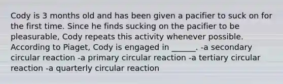Cody is 3 months old and has been given a pacifier to suck on for the first time. Since he finds sucking on the pacifier to be pleasurable, Cody repeats this activity whenever possible. According to Piaget, Cody is engaged in ______. -a secondary circular reaction -a primary circular reaction -a tertiary circular reaction -a quarterly circular reaction