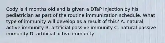 Cody is 4 months old and is given a DTaP injection by his pediatrician as part of the routine immunization schedule. What type of immunity will develop as a result of this? A. natural active immunity B. artificial passive immunity C. natural passive immunity D. artificial active immunity