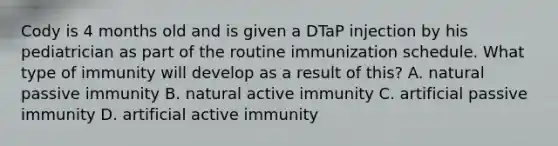 Cody is 4 months old and is given a DTaP injection by his pediatrician as part of the routine immunization schedule. What type of immunity will develop as a result of this? A. natural passive immunity B. natural active immunity C. artificial passive immunity D. artificial active immunity