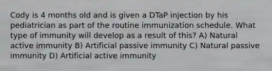 Cody is 4 months old and is given a DTaP injection by his pediatrician as part of the routine immunization schedule. What type of immunity will develop as a result of this? A) Natural active immunity B) Artificial passive immunity C) Natural passive immunity D) Artificial active immunity