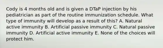 Cody is 4 months old and is given a DTaP injection by his pediatrician as part of the routine immunization schedule. What type of immunity will develop as a result of this? A. Natural active immunity B. Artificial passive immunity C. Natural passive immunity D. Artificial active immunity E. None of the choices will protect him.