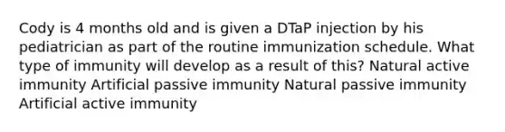 Cody is 4 months old and is given a DTaP injection by his pediatrician as part of the routine immunization schedule. What type of immunity will develop as a result of this? Natural active immunity Artificial passive immunity Natural passive immunity Artificial active immunity