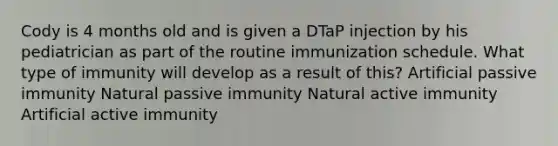 Cody is 4 months old and is given a DTaP injection by his pediatrician as part of the routine immunization schedule. What type of immunity will develop as a result of this? Artificial passive immunity Natural passive immunity Natural active immunity Artificial active immunity